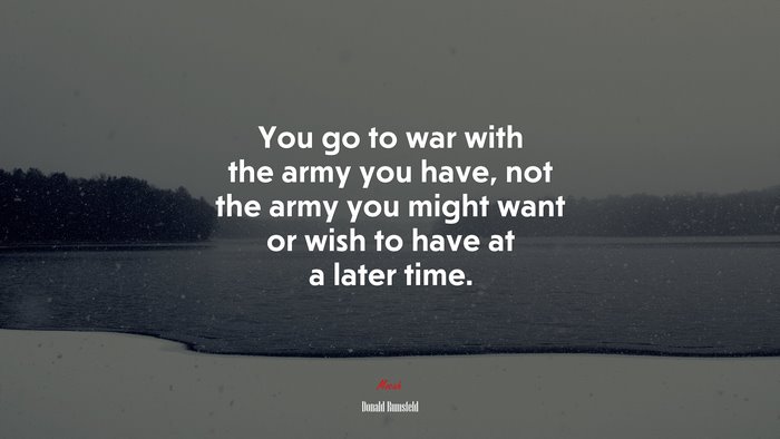 You go to war with the army you have, not the army you might want or wish to have at a later time. | Donald Rumsfeld quote