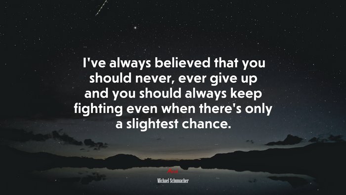 I’ve always believed that you should never, ever give up and you should always keep fighting even when there’s only a slightest chance. | Michael Schumacher quote