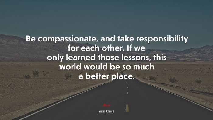 Be compassionate, and take responsibility for each other. If we only learned those lessons, this world would be so much a better place. | Morrie Schwartz quote