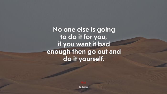 No one else is going to do it for you, if you want it bad enough then go out and do it yourself. | Ed Sheeran quote