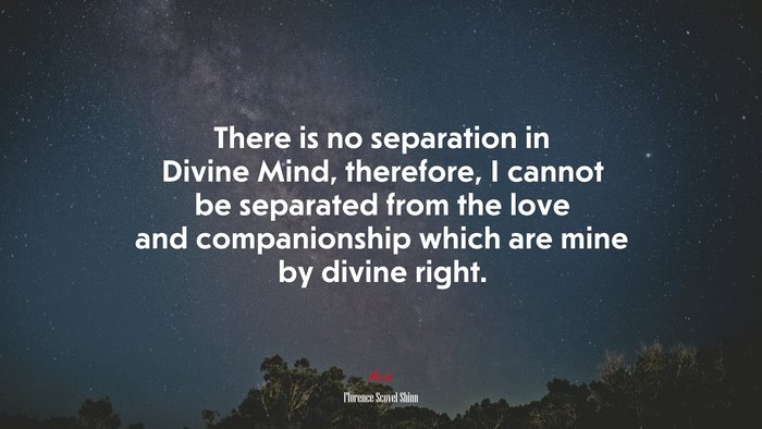 There is no separation in Divine Mind, therefore, I cannot be separated from the love and companionship which are mine by divine right. | Florence Scovel Shinn quote