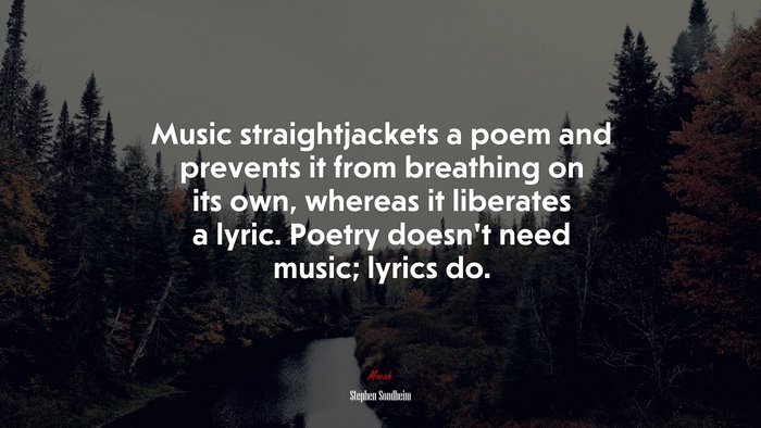 Music straightjackets a poem and prevents it from breathing on its own, whereas it liberates a lyric. Poetry doesn’t need music; lyrics do. | Stephen Sondheim quote