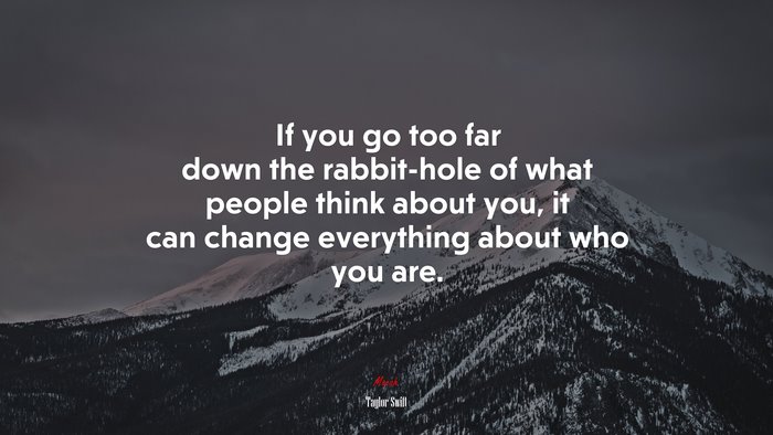 If you go too far down the rabbit-hole of what people think about you, it can change everything about who you are. | Taylor Swift quote