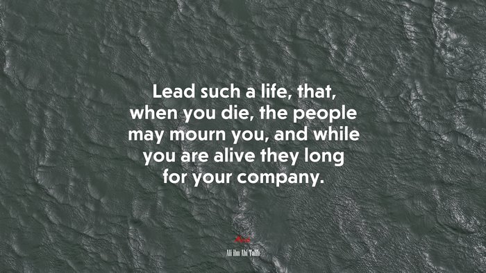 Lead such a life, that, when you die, the people may mourn you, and while you are alive they long for your company. | Ali ibn Abi Talib quote