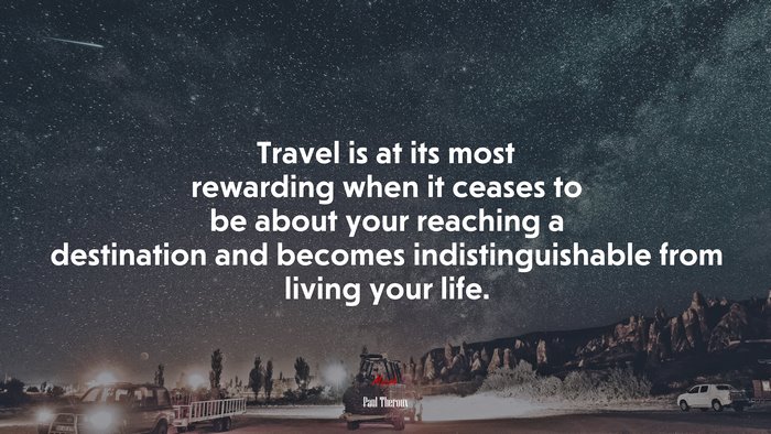 Travel is at its most rewarding when it ceases to be about your reaching a destination and becomes indistinguishable from living your life. | Paul Theroux quote