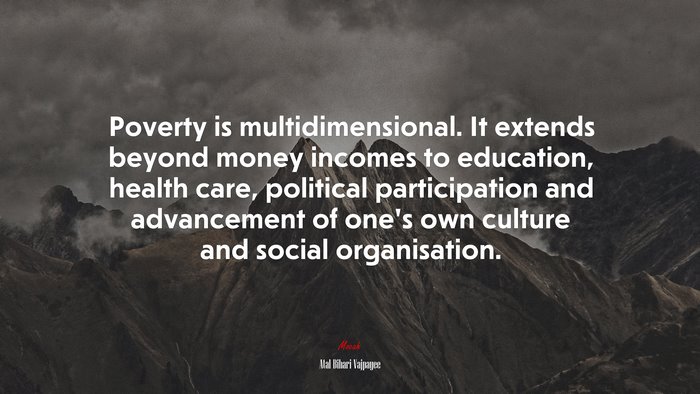 Poverty is multidimensional. It extends beyond money incomes to education, health care, political participation and advancement of one’s own culture and social organisation. | Atal Bihari Vajpayee quote