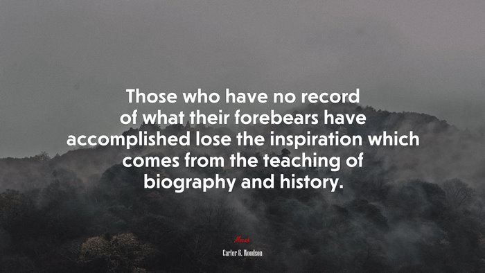 Those who have no record of what their forebears have accomplished lose the inspiration which comes from the teaching of biography and history. | Carter G. Woodson quote