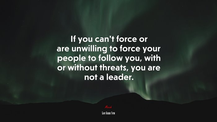 If you can’t force or are unwilling to force your people to follow you, with or without threats, you are not a leader. | Lee Kuan Yew quote