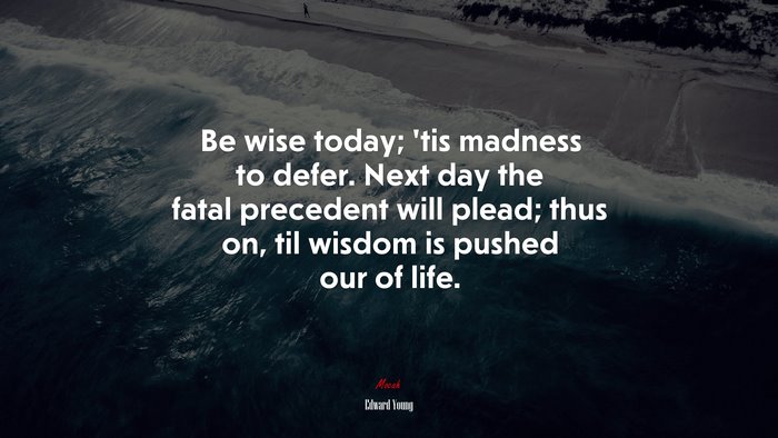 Be wise today; ’tis madness to defer. Next day the fatal precedent will plead; thus on, til wisdom is pushed our of life. | Edward Young quote
