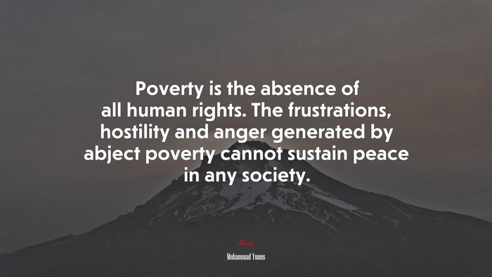 Poverty is the absence of all human rights. The frustrations, hostility and anger generated by abject poverty cannot sustain peace in any society. | Muhammad Yunus quote