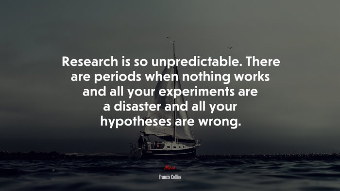 Research is so unpredictable. There are periods when nothing works and all your experiments are a disaster and all your hypotheses are wrong. | Francis Collins quote