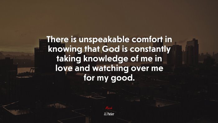 There is unspeakable comfort in knowing that God is constantly taking knowledge of me in love and watching over me for my good. | J.I. Packer quote
