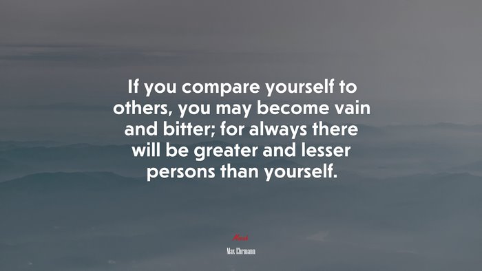 If you compare yourself to others, you may become vain and bitter; for always there will be greater and lesser persons than yourself. | Max Ehrmann quote