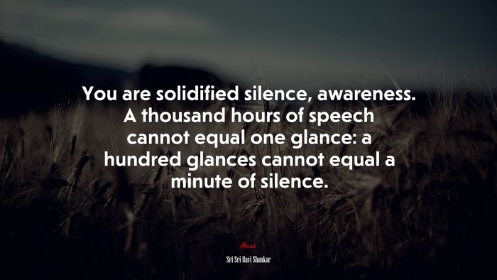 You are solidified silence, awareness. A thousand hours of speech cannot equal one glance: a hundred glances cannot equal a minute of silence. | Sri Sri Ravi Shankar quote