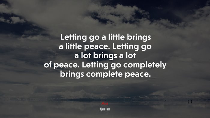 Letting go a little brings a little peace. Letting go a lot brings a lot of peace. Letting go completely brings complete peace. | Ajahn Chah quote