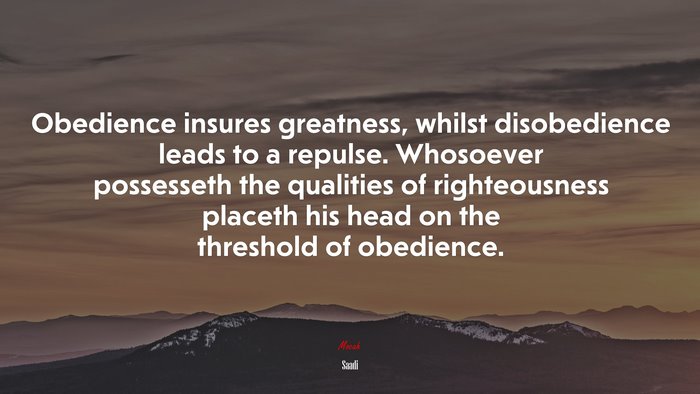 Obedience insures greatness, whilst disobedience leads to a repulse. Whosoever possesseth the qualities of righteousness placeth his head on the threshold of obedience. | Saadi quote