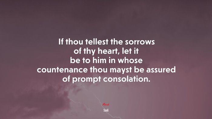 If thou tellest the sorrows of thy heart, let it be to him in whose countenance thou mayst be assured of prompt consolation. | Saadi quote