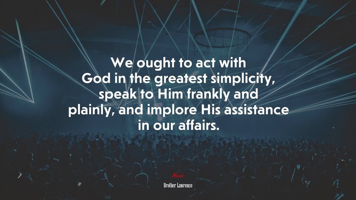 We ought to act with God in the greatest simplicity, speak to Him frankly and plainly, and implore His assistance in our affairs. | Brother Lawrence quote