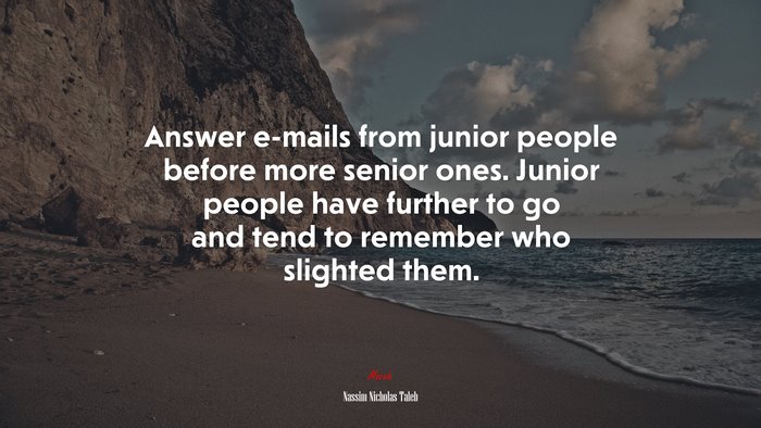 Answer e-mails from junior people before more senior ones. Junior people have further to go and tend to remember who slighted them. | Nassim Nicholas Taleb quote
