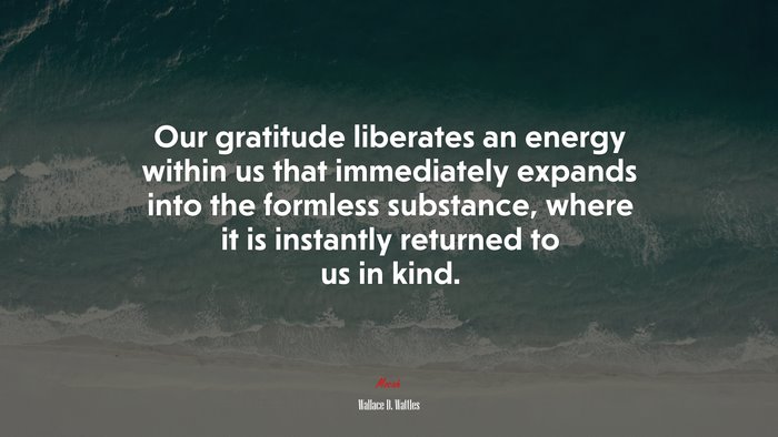 Our gratitude liberates an energy within us that immediately expands into the formless substance, where it is instantly returned to us in kind. | Wallace D. Wattles quote