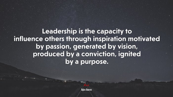 Leadership is the capacity to influence others through inspiration motivated by passion, generated by vision, produced by a conviction, ignited by a purpose. | Myles Munroe quote