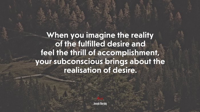 When you imagine the reality of the fulfilled desire and feel the thrill of accomplishment, your subconscious brings about the realisation of desire. | Joseph Murphy quote