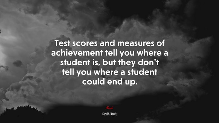 Test scores and measures of achievement tell you where a student is, but they don’t tell you where a student could end up. | Carol S. Dweck quote