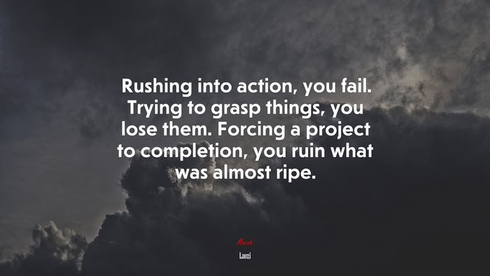 Rushing into action, you fail. Trying to grasp things, you lose them. Forcing a project to completion, you ruin what was almost ripe. | Laozi quote