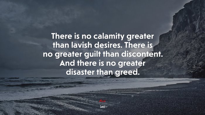 There is no calamity greater than lavish desires. There is no greater guilt than discontent. And there is no greater disaster than greed. | Laozi quote