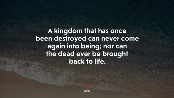 A kingdom that has once been destroyed can never come again into being; nor can the dead ever be brought back to life. | Sun Tzu quote