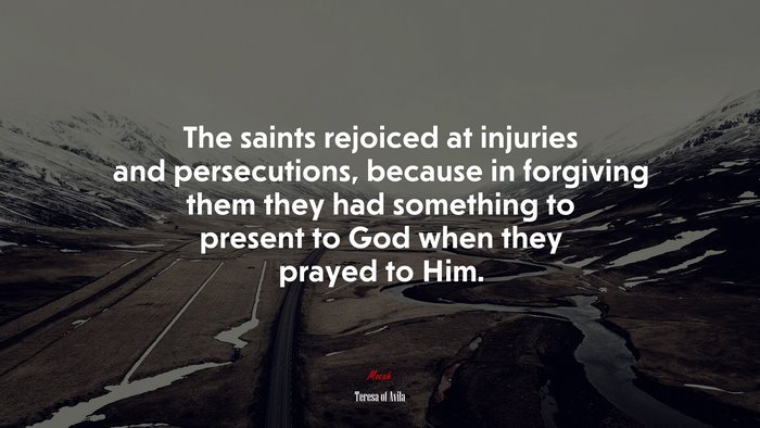 The saints rejoiced at injuries and persecutions, because in forgiving them they had something to present to God when they prayed to Him. | Teresa of Ávila quote