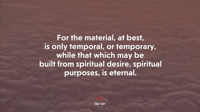 For the material, at best, is only temporal, or temporary, while that which may be built from spiritual desire, spiritual purposes, is eternal. | Edgar Cayce quote