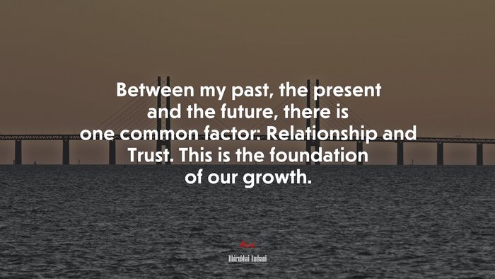 Between my past, the present and the future, there is one common factor: Relationship and Trust. This is the foundation of our growth. | Dhirubhai Ambani quote