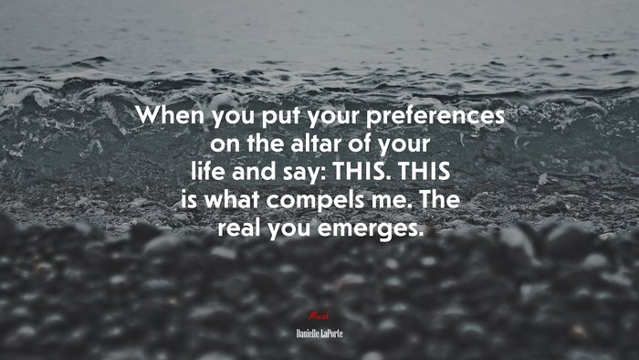 When you put your preferences on the altar of your life and say: THIS. THIS is what compels me. The real you emerges. | Danielle LaPorte quote