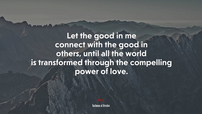 Let the good in me connect with the good in others, until all the world is transformed through the compelling power of love. | Nachman of Breslov quote