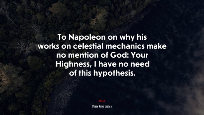 To Napoleon on why his works on celestial mechanics make no mention of God: Your Highness, I have no need of this hypothesis. | Pierre-Simon Laplace quote