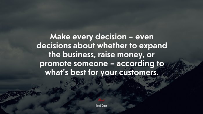 Make every decision – even decisions about whether to expand the business, raise money, or promote someone – according to what’s best for your customers. | Derek Sivers quote