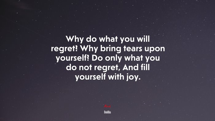 Why do what you will regret? Why bring tears upon yourself? Do only what you do not regret, And fill yourself with joy. | Buddha quote