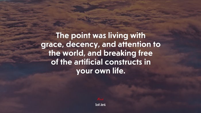 The point was living with grace, decency, and attention to the world, and breaking free of the artificial constructs in your own life. | Scott Jurek quote