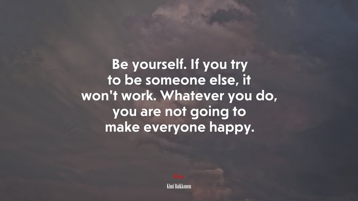 Be yourself. If you try to be someone else, it won’t work. Whatever you do, you are not going to make everyone happy. | Kimi Raikkonen quote