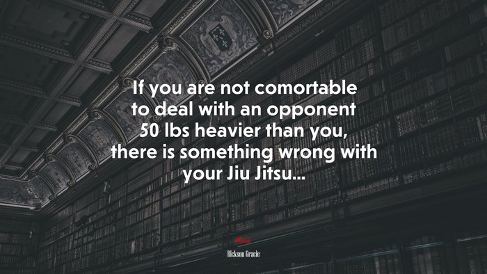 If you are not comortable to deal with an opponent 50 lbs heavier than you, there is something wrong with your Jiu Jitsu... | Rickson Gracie quote