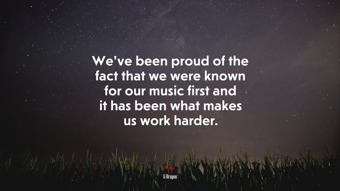 We’ve been proud of the fact that we were known for our music first and it has been what makes us work harder. | G-Dragon quote