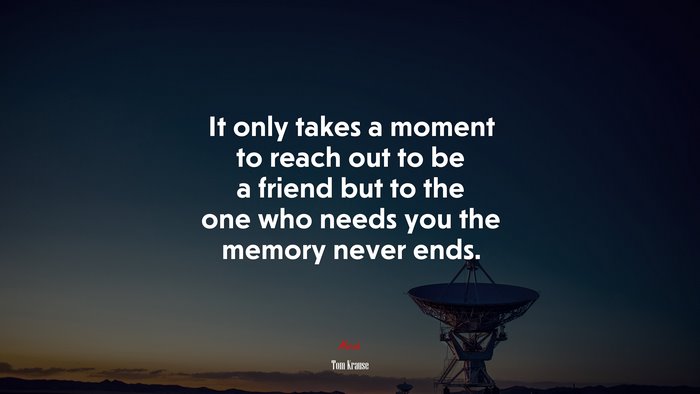 It only takes a moment to reach out to be a friend but to the one who needs you the memory never ends. | Tom Krause quote