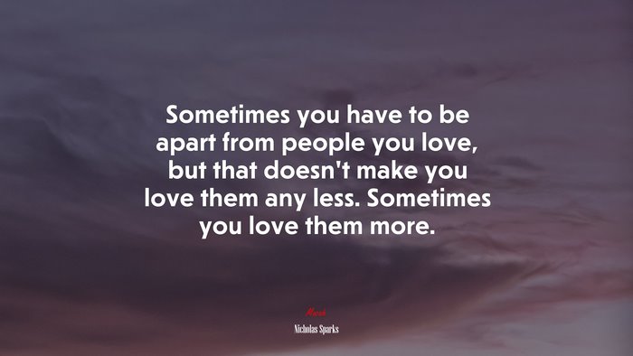 Sometimes you have to be apart from people you love, but that doesn’t make you love them any less. Sometimes you love them more. | Nicholas Sparks quote