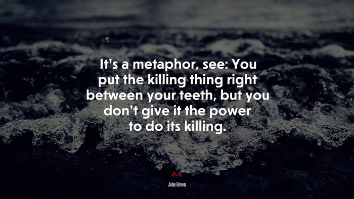 It’s a metaphor, see: You put the killing thing right between your teeth, but you don’t give it the power to do its killing. | John Green quote