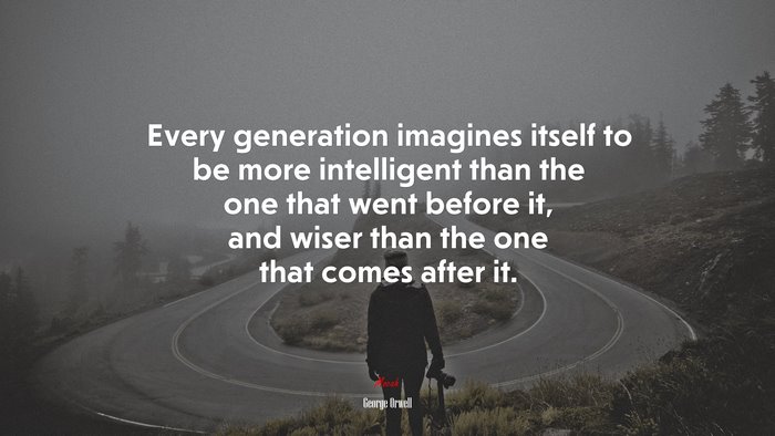Every generation imagines itself to be more intelligent than the one that went before it, and wiser than the one that comes after it. | George Orwell quote