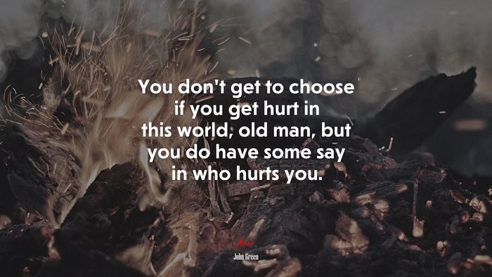 You don’t get to choose if you get hurt in this world, old man, but you do have some say in who hurts you. | John Green quote