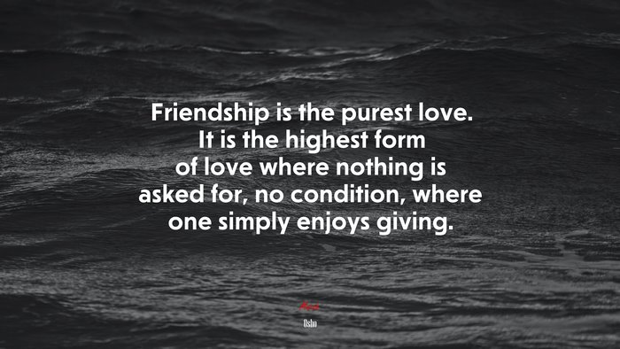 Friendship is the purest love. It is the highest form of love where nothing is asked for, no condition, where one simply enjoys giving. | Osho quote
