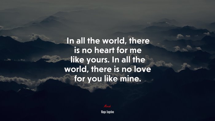 In all the world, there is no heart for me like yours. In all the world, there is no love for you like mine. | Maya Angelou quote