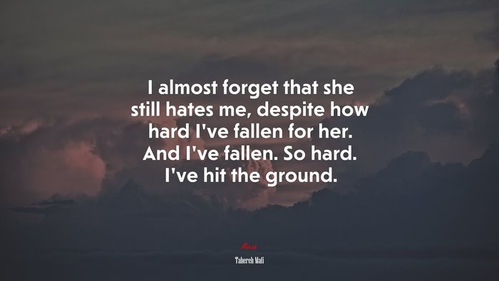 I almost forget that she still hates me, despite how hard I’ve fallen for her. And I’ve fallen. So hard. I’ve hit the ground. | Tahereh Mafi quote